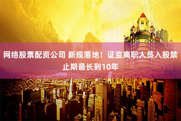 网络股票配资公司 新规落地！证监离职人员入股禁止期最长到10年