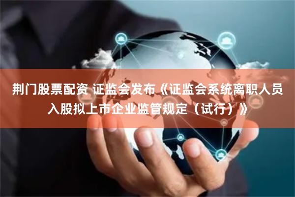 荆门股票配资 证监会发布《证监会系统离职人员入股拟上市企业监管规定（试行）》