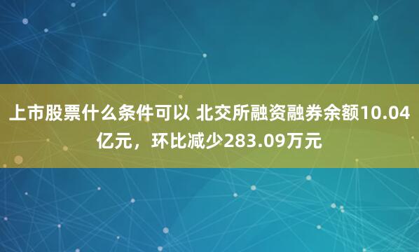 上市股票什么条件可以 北交所融资融券余额10.04亿元，环比减少283.09万元