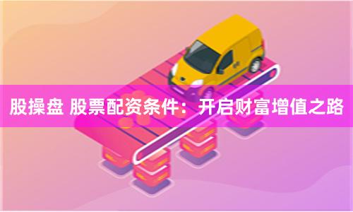 股操盘 股票配资条件：开启财富增值之路