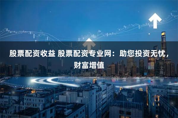 股票配资收益 股票配资专业网：助您投资无忧，财富增值
