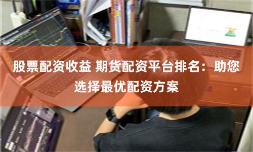 股票配资收益 期货配资平台排名：助您选择最优配资方案