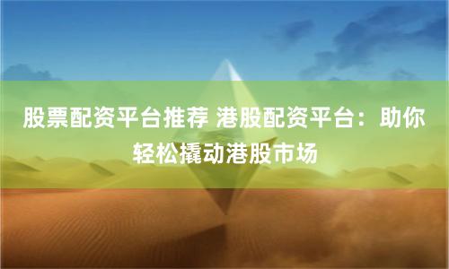 股票配资平台推荐 港股配资平台：助你轻松撬动港股市场
