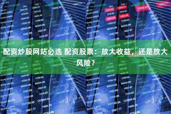 配资炒股网站必选 配资股票：放大收益，还是放大风险？