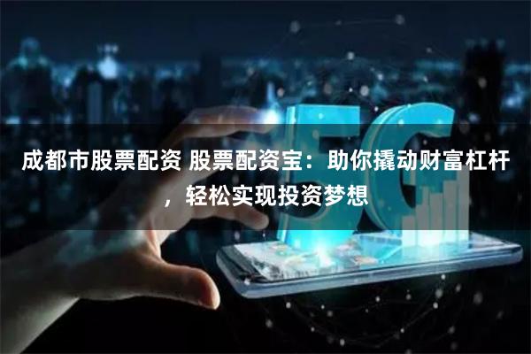 成都市股票配资 股票配资宝：助你撬动财富杠杆，轻松实现投资梦想