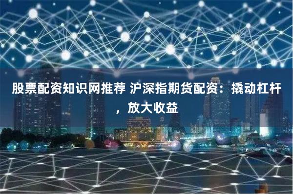 股票配资知识网推荐 沪深指期货配资：撬动杠杆，放大收益