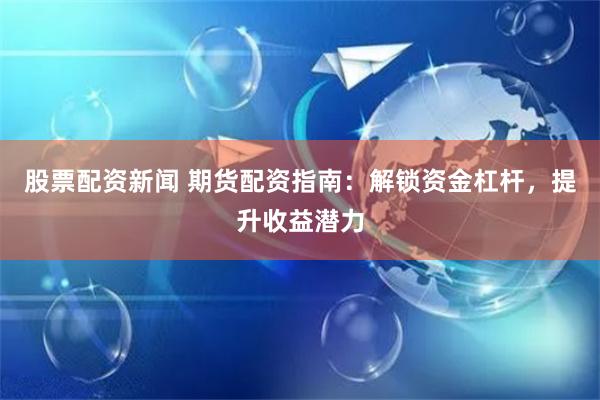 股票配资新闻 期货配资指南：解锁资金杠杆，提升收益潜力