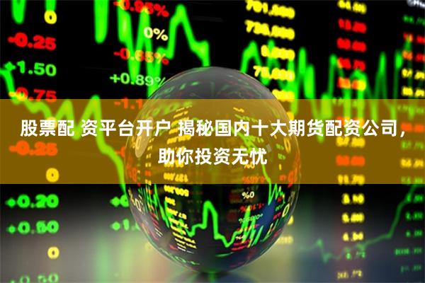 股票配 资平台开户 揭秘国内十大期货配资公司，助你投资无忧