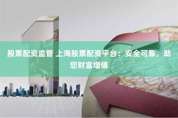 股票配资监管 上海股票配资平台：安全可靠，助您财富增值