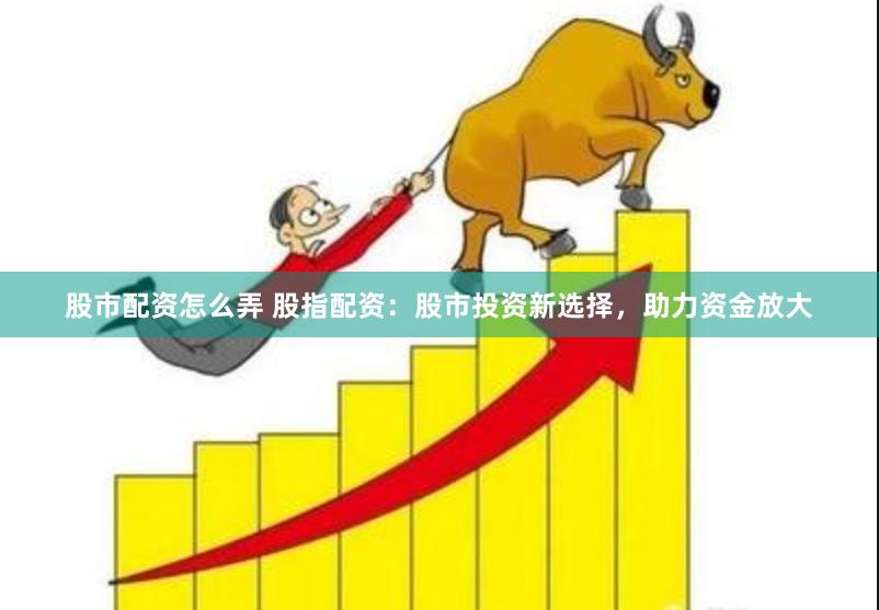 股市配资怎么弄 股指配资：股市投资新选择，助力资金放大