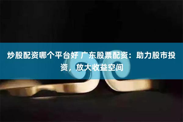 炒股配资哪个平台好 广东股票配资：助力股市投资，放大收益空间