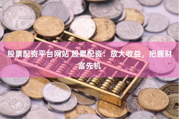 股票配资平台网站 股票配资：放大收益，把握财富先机