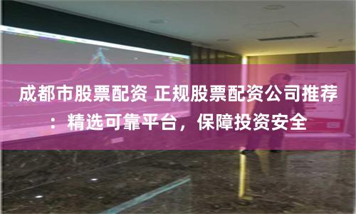 成都市股票配资 正规股票配资公司推荐：精选可靠平台，保障投资安全