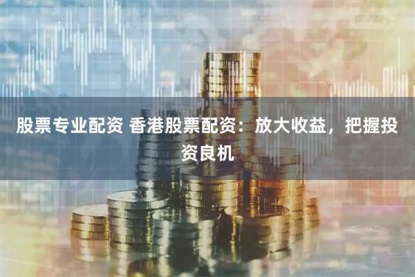 股票专业配资 香港股票配资：放大收益，把握投资良机