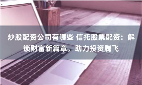炒股配资公司有哪些 信托股票配资：解锁财富新篇章，助力投资腾飞
