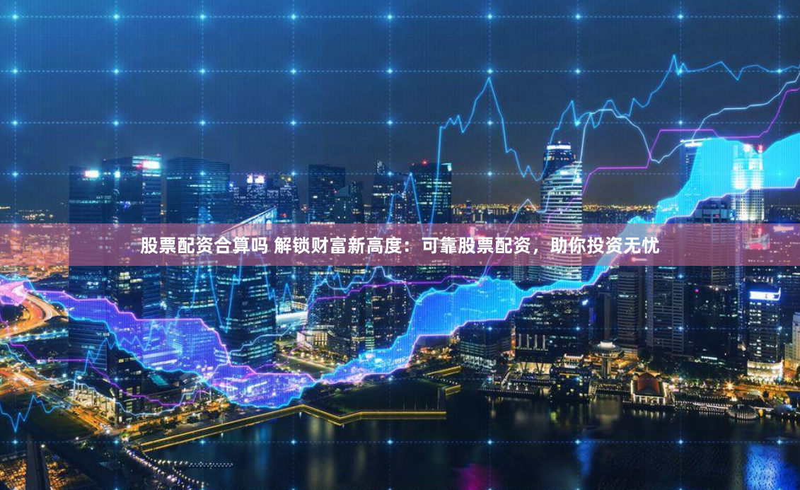 股票配资合算吗 解锁财富新高度：可靠股票配资，助你投资无忧