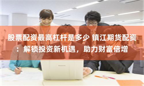 股票配资最高杠杆是多少 镇江期货配资：解锁投资新机遇，助力财富倍增