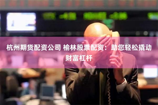杭州期货配资公司 榆林股票配资：助您轻松撬动财富杠杆