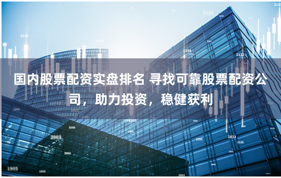 国内股票配资实盘排名 寻找可靠股票配资公司，助力投资，稳健获利