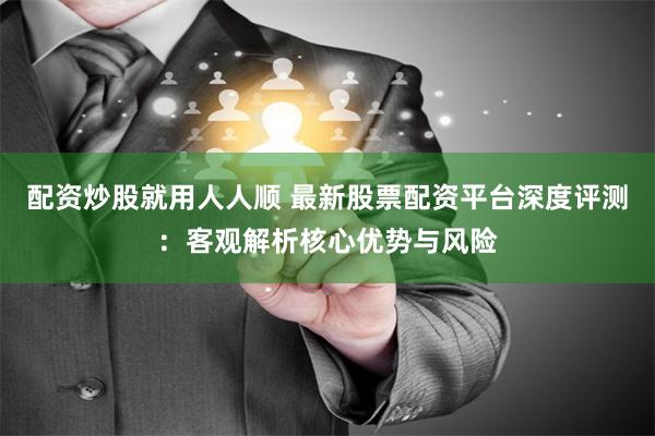 配资炒股就用人人顺 最新股票配资平台深度评测：客观解析核心优势与风险