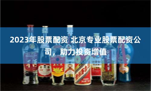 2023年股票配资 北京专业股票配资公司，助力投资增值